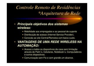 Controle Remoto de Residências
           *Arquitetura de Rede

• Principais objetivos dos sistemas
  wireless:
     • Mobilidade aos empregados e ao pessoal de suporte
     • Distribuição de acesso (Internet Service Provider).
     • Conexão ao site Central/Remotos com baixo custo.
• VANTAGENS DE UMA REDE WIRELESS NA
  AUTOMAÇÃO:
     • Acesso a todos os dispositivos da casa sem limitação
       através de Palm´s, Celulares, Notebook´s, Computadores
       e outros dispositivos.
     • Comunicação sem Fio e com grande um alcance.
 
