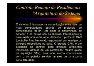 Controle Remoto de Residências
       *Arquitetura do Sistema

O sistema é baseado na comunicação entre dois ou
mais computadores através de protocolo de
comunicação HTTP. Um deles é denominado de
servidor e os outros são os clientes. Internamente á
casa existe uma outra rede utilizando o protocolo CAN
(controller Área Network), responsável por interligar os
diversos dispositivos na casa. O procolo CAN, é um
protocolo de controle para diversos ambientes
industriais. Através de um controlador mestre (placa
de aquisição CAN), esta rede interna comunica-se
com o computador servidor através de uma porta
serial RS-232C.
 