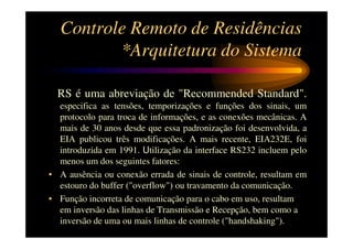 Controle Remoto de Residências
         *Arquitetura do Sistema

  RS é uma abreviação de "Recommended Standard".
  especifica as tensões, temporizações e funções dos sinais, um
  protocolo para troca de informações, e as conexões mecânicas. A
  mais de 30 anos desde que essa padronização foi desenvolvida, a
  EIA publicou três modificações. A mais recente, EIA232E, foi
  introduzida em 1991. Utilização da interface RS232 incluem pelo
  menos um dos seguintes fatores:
• A ausência ou conexão errada de sinais de controle, resultam em
  estouro do buffer ("overflow") ou travamento da comunicação.
• Função incorreta de comunicação para o cabo em uso, resultam
  em inversão das linhas de Transmissão e Recepção, bem como a
  inversão de uma ou mais linhas de controle ("handshaking").
 