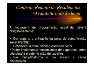 Controle Remoto de Residências
           *Arquitetura do Sistema

A linguagem de      programação   escolhida   deverá
obrigatoriamente:

• Dar suporte a utilização da porta de comunicação
serial RS-232.
• Possibilitar a comunicação cliente/servidor.
• Poder implementar mecanismos de segurança como
criptografia e autenticação de usuários.
• Ser multiplataforma e dar acesso a vários
dispositivos.
 
