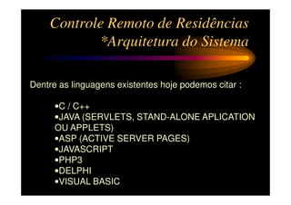 Controle Remoto de Residências
           *Arquitetura do Sistema

Dentre as linguagens existentes hoje podemos citar :

      •C / C++
      •JAVA (SERVLETS, STAND-ALONE APLICATION
      OU APPLETS)
      •ASP (ACTIVE SERVER PAGES)
      •JAVASCRIPT
      •PHP3
      •DELPHI
      •VISUAL BASIC
 