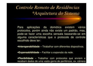 Controle Remoto de Residências
       *Arquitetura do Sistema

Para aplicações da domótica existem vários
protocolos, porém ainda não existe um padrão, mas,
pode-se fazer uma escolha sensata baseando-se em
alguma características que o protocolo de controle
escolhido deve ter:

•Interoperabilidade – Ttrabalhar com diferentes dispositivos.

•Expansabiblidade – Facilitar a expansão da rede.

•Flexibilidade – Trabalhar com protocolos que enviem e
recebam dados de uma vasta gama de periféricos, ex. câmera
de vídeo.
 