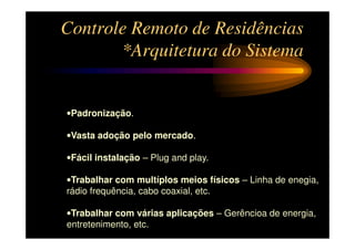 Controle Remoto de Residências
       *Arquitetura do Sistema


•Padronização.

•Vasta adoção pelo mercado.

•Fácil instalação – Plug and play.

•Trabalhar com multíplos meios físicos – Linha de enegia,
rádio frequência, cabo coaxial, etc.

•Trabalhar com várias aplicações – Gerêncioa de energia,
entretenimento, etc.
 