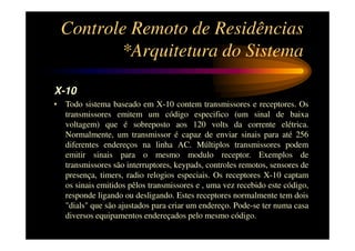 Controle Remoto de Residências
        *Arquitetura do Sistema

X-10
• Todo sistema baseado em X-10 contem transmissores e receptores. Os
  transmissores emitem um código especifico (um sinal de baixa
  voltagem) que é sobreposto aos 120 volts da corrente elétrica.
  Normalmente, um transmissor é capaz de enviar sinais para até 256
  diferentes endereços na linha AC. Múltiplos transmissores podem
  emitir sinais para o mesmo modulo receptor. Exemplos de
  transmissores são interruptores, keypads, controles remotos, sensores de
  presença, timers, radio relogios especiais. Os receptores X-10 captam
  os sinais emitidos pêlos transmissores e , uma vez recebido este código,
  responde ligando ou desligando. Estes receptores normalmente tem dois
  "dials" que são ajustados para criar um endereço. Pode-se ter numa casa
  diversos equipamentos endereçados pelo mesmo código.
 