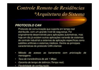 Controle Remoto de Residências
        *Arquitetura do Sistema

PROTOCOLO CAN
  Protocolo de comunicação que suporta em tempo real
  distribuído, com um grande nível de segurança. Foi
  originalmente desenvolvido para aplicações automotivas, mas
  hoje em dia já existem outras aplicações variando de sistemas
  de controle industrial a sistemas de aplicação específicas como
  satélites artificiais e sistemas médicos. Dentre as principais
  características do protocolo CAN citamos:

• Método de acesso ao barramento com              priorização   de
  mensagens.
• Taxa de transferência de até 1 Mbps.
• Garantia de tempo de latência (Tempo real).
• Flexibilidade de configuração.
 