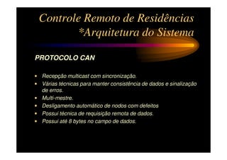 Controle Remoto de Residências
        *Arquitetura do Sistema

PROTOCOLO CAN

• Recepção multicast com sincronização.
• Várias técnicas para manter consistência de dados e sinalização
  de erros.
• Multi-mestre.
• Desligamento automático de nodos com defeitos
• Possui técnica de requisição remota de dados.
• Possui até 8 bytes no campo de dados.
 