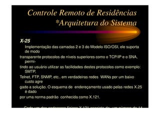 Controle Remoto de Residências
           *Arquitetura do Sistema

X-25
    Implementação das camadas 2 e 3 do Modelo ISO/OSI, ele suporta
    de modo
transparente protocolos de níveis superiores como o TCP/IP e o SNA,
    permi-
tindo ao usuário utilizar as facilidades destes protocolos como exemplo:
    SMTP,
Telnet, FTP, SNMP, etc.. em verdadeiras redes WANs por um baixo
    custo agre
gado a solução. O esquema de endereçamento usado pelas redes X.25
    é dado
por uma norma padrão conhecida como X.121.

  Cada um dos endereços físicos X.121 consiste de um número de 14
 
