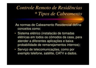 Controle Remoto de Residências
         * Tipos de Cabeamento

 As normas de Cabeamento Residencial define
  conceitos como:
• Sistema elétrico (instalacão de tomadas
  elétricas em todos os cômodos da casa, para
  atender a diferentes aplicações e baixa
  probabilidade de remanejamentos internos);
• Serviço de telecomunicações, como por
  exemplo telefone, satélite, CATV e dados.
 