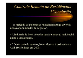 Controle Remoto de Residências
                      *Conclusão

· "O mercado de automação residencial abriga diversas
novas oportunidades de negocio".

· A industria de itens voltados para automação residêncial
ainda é uma criança.”

· " O mercado de automação residencial é estimado em
US$ 10.8 bilhoes em 2008.
 