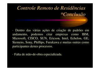Controle Remoto de Residências
                      *Conclusão

· Dentro das várias ações de criação de padrões em
andamento, podemos citar empresas como IBM,
Microsoft, CISCO, SUN, Ericson, Intel, Echelon, GE,
Siemens, Sony, Phillips, Furukawa e muitas outras como
participantes destes processos.

· Falta de mão-de-obra especializada.
 