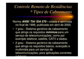 Controle Remoto de Residências
         * Tipos de Cabeamento

Norma ANSI/ TIA/ EIA 570 - votada e aprovada
  no final de 1999, publicada em abril de 2000.
• 1 grau - Sistema genérico de cabeamento
  que atinge os requisitos mínimos para um
  serviço de telecomunicações, como por
  exemplo telefone, satélite, CATV e dados.
• 2 grau - Sistema genérico de cabeamento
  que atinge os requisitos básico, avançado e
  multimídia para um serviço de
  telecomunicações, para aplicações correntes
  e futuras
 