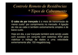 Controle Remoto de Residências
         * Tipos de Cabeamento

O cabo de par trançado é o meio de transmissão de
menor custo* por comprimento no mercado. A ligação
de nós ao cabo é também extremamente simples e de
baixo custo.
Hoje em dia, o par trançado também está sendo usado
com sucesso em conjunto com sistemas ATM para
viabilizar o tráfego de dados a uma velocidade
extremamente alta: 155 megabits/seg.
 