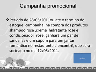 Campanha promocional
Período de 28/05/2011ou ate o termino do
estoque. campanha: na compra dos produtos
shampoo rose ,creme hidratante rose e
condicionador rose, ganhará um par de
sandalias e um cupom para um jantar
romântico no restaurante L´encontrê, que será
sorteado no dia 12/05/2011.
voltar
 