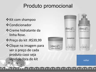 Produto promocional
Kit com shampoo
Condicionador
Creme hidratante da
linha Rose.
Preço do kit :R$39,99
Clique na imagem para
ver o preço de cada
produto caso seja
vendido fora do kit voltar
 