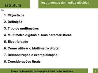 Instrumentos de medida eléctricaEstruturaObObjectivosDefiniçãoTipo de multímetrosMultímetro digitais e suas característicasElectricidadeComo utilizar o Multímetro digitalDemonstração e exemplificaçãoConsiderações finais2Curso de formação pedagógica inicial de formadores
