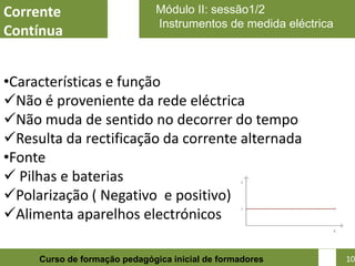Corrente                      Módulo II: sessão1/2
                              Instrumentos de medida eléctrica
Contínua


•Características e função
Não é proveniente da rede eléctrica
Não muda de sentido no decorrer do tempo
Resulta da rectificação da corrente alternada
•Fonte
 Pilhas e baterias
Polarização ( Negativo e positivo)
Alimenta aparelhos electrónicos

                                                            10
     Curso de formação pedagógica inicial de formadores          10
 