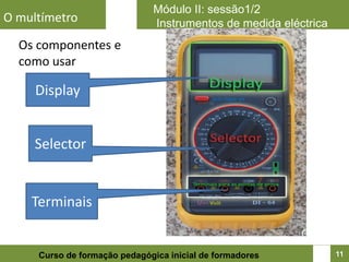 Módulo II: sessão1/2
O multímetro                  Instrumentos de medida eléctrica
  Os componentes e
  como usar

     Display


     Selector


    Terminais


     Curso de formação pedagógica inicial de formadores          11
 
