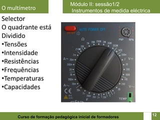 Módulo II: sessão1/2
O multímetro                  Instrumentos de medida eléctrica
Selector
O quadrante está
Dividido
•Tensões
•Intensidade
•Resistências
•Frequências
•Temperaturas
•Capacidades


                                                            12   12
     Curso de formação pedagógica inicial de formadores
 