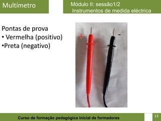 Multímetro                    Módulo II: sessão1/2
                              Instrumentos de medida eléctrica


Pontas de prova
• Vermelha (positivo)
•Preta (negativo)




                                                            13   13
     Curso de formação pedagógica inicial de formadores
 