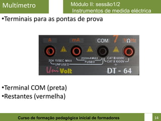 Multímetro                    Módulo II: sessão1/2
                              Instrumentos de medida eléctrica
•Terminais para as pontas de prova




•Terminal COM (preta)
•Restantes (vermelha)

                                                            14
     Curso de formação pedagógica inicial de formadores          14
 