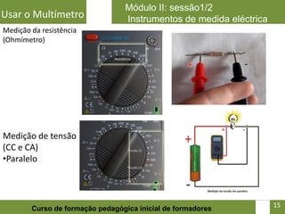 Módulo II: sessão1/2
Usar o Multímetro                Instrumentos de medida eléctrica
Medição da resistência
(Ohmímetro)




Medição de tensão
(CC e CA)
•Paralelo



                                                               15   15
        Curso de formação pedagógica inicial de formadores
 