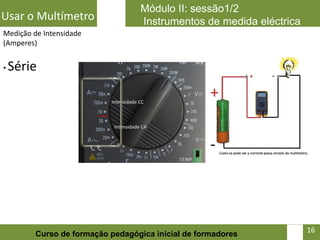 Módulo II: sessão1/2
Usar o Multímetro                 Instrumentos de medida eléctrica
Medição de Intensidade
(Amperes)


•   Série




                                                                16   16
         Curso de formação pedagógica inicial de formadores
 