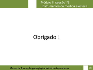 Módulo II: sessão1/2
                         Instrumentos de medida eléctrica




                   Obrigado !



                                                       18
Curso de formação pedagógica inicial de formadores          18
 