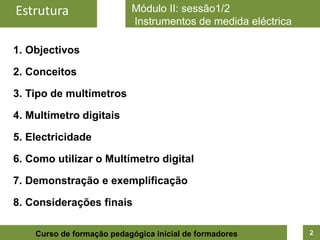 Estrutura                  Módulo II: sessão1/2
                           Instrumentos de medida eléctrica

1. Objectivos

2. Conceitos

3. Tipo de multímetros

4. Multímetro digitais

5. Electricidade

6. Como utilizar o Multímetro digital

7. Demonstração e exemplificação

8. Considerações finais

    Curso de formação pedagógica inicial de formadores        2
 