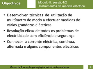 Objectivos                 Módulo II: sessão1/2
                           Instrumentos de medida eléctrica


• Desenvolver técnicas de utilização de
  multímetro de modo a efectuar medidas de
  várias grandezas eléctricas.
• Resolução eficaz de todos os problemas de
  electricidade com eficiência e segurança
• Conhecer a corrente eléctrica, contínua,
  alternada e alguns componentes eléctricos



    Curso de formação pedagógica inicial de formadores        3
 