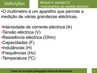 Definições                 Módulo II: sessão1/2
                            Instrumentos de medida eléctrica
•O multímetro é um aparelho que permite a
medição de várias grandezas eléctricas.

•Intensidade de corrente eléctrica (A)
•Tensão eléctrica (V)
•Resistência eléctrica (Ohm)
•Capacidades (F)
•Indutâncias (H)
•Frequências (Hz)
•Temperatura (ºC)

                                                               4
     Curso de formação pedagógica inicial de formadores            3
 