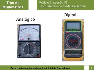 Tipo de                   Módulo II: sessão1/2
Multímetros                Instrumentos de medida eléctrica

                                                 Digital
        Analógico




    Curso de formação pedagógica inicial de formadores        5
 