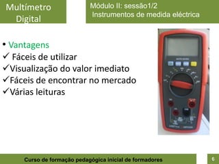 Multímetro                  Módulo II: sessão1/2
                            Instrumentos de medida eléctrica
 Digital

• Vantagens
 Fáceis de utilizar
Visualização do valor imediato
Fáceis de encontrar no mercado
Várias leituras




     Curso de formação pedagógica inicial de formadores        6
 