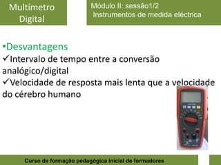 Multímetro                 Módulo II: sessão1/2
                            Instrumentos de medida eléctrica
  Digital

•Desvantagens
Intervalo de tempo entre a conversão
analógico/digital
Velocidade de resposta mais lenta que a velocidade
do cérebro humano




                                                               7
     Curso de formação pedagógica inicial de formadores
 
