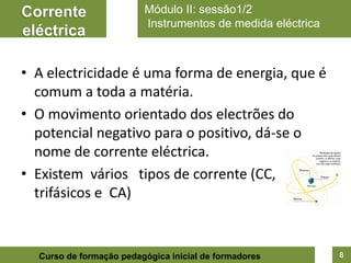 Corrente                 Módulo II: sessão1/2
                         Instrumentos de medida eléctrica
eléctrica

• A electricidade é uma forma de energia, que é
  comum a toda a matéria.
• O movimento orientado dos electrões do
  potencial negativo para o positivo, dá-se o
  nome de corrente eléctrica.
• Existem vários tipos de corrente (CC,
  trifásicos e CA)


  Curso de formação pedagógica inicial de formadores        8
 