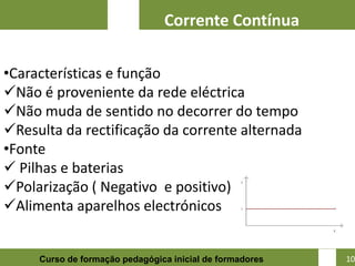 Corrente Contínua

•Características e função
Não é proveniente da rede eléctrica
Não muda de sentido no decorrer do tempo
Resulta da rectificação da corrente alternada
•Fonte
 Pilhas e baterias
Polarização ( Negativo e positivo)
Alimenta aparelhos electrónicos

                                                          10
     Curso de formação pedagógica inicial de formadores        10
 