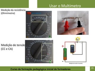 Usar o Multímetro
Medição da resistência
(Ohmímetro)




Medição de tensão
(CC e CA)




                                                             15   15
        Curso de formação pedagógica inicial de formadores
 
