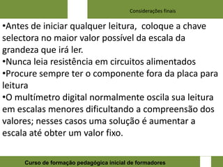 Considerações finais

•Antes de iniciar qualquer leitura, coloque a chave
selectora no maior valor possível da escala da
grandeza que irá ler.
•Nunca leia resistência em circuitos alimentados
•Procure sempre ter o componente fora da placa para
leitura
•O multímetro digital normalmente oscila sua leitura
em escalas menores dificultando a compreensão dos
valores; nesses casos uma solução é aumentar a
escala até obter um valor fixo.

                                                                 17
     Curso de formação pedagógica inicial de formadores
 