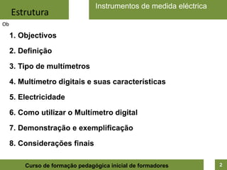 Instrumentos de medida eléctrica
     Estrutura
Ob

     1. Objectivos

     2. Definição

     3. Tipo de multímetros

     4. Multímetro digitais e suas características

     5. Electricidade

     6. Como utilizar o Multímetro digital

     7. Demonstração e exemplificação

     8. Considerações finais

         Curso de formação pedagógica inicial de formadores         2
 