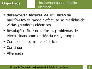 Objectivos                 Instrumentos de medida
                           eléctrica

• desenvolver técnicas de utilização de
  multímetro de modo a efectuar as medidas de
  várias grandezas eléctricas.
• Resolução eficaz de todos os problemas de
  electricidade com eficiência e segurança
• Conhecer a corrente eléctrica
• Continua
• Alternada


    Curso de formação pedagógica inicial de formadores   3
 