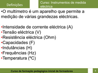 Curso: Instrumentos de medida
  Definições                eléctrica
•O multímetro é um aparelho que permite a
medição de várias grandezas eléctricas.

•Intensidade de corrente eléctrica (A)
•Tensão eléctrica (V)
•Resistência eléctrica (Ohm)
•Capacidades (F)
•Indutâncias (H)
•Frequências (Hz)
•Temperatura (ºC)

                                                            4
     Curso de formação pedagógica inicial de formadores         4
 