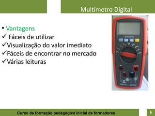 Multímetro Digital

• Vantagens
 Fáceis de utilizar
Visualização do valor imediato
Fáceis de encontrar no mercado
Várias leituras




     Curso de formação pedagógica inicial de formadores   6
 
