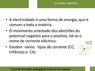 Corrente eléctrica




• A electricidade é uma forma de energia, que é
  comum a toda a matéria.
• O movimento orientado dos electrões do
  potencial negativo para o positivo, dá-se o
  nome de corrente eléctrica.
• Existem vários tipos de corrente (CC,
  trifásicos e CA)


  Curso de formação pedagógica inicial de formadores       8
 