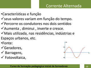 Corrente Alternada
•Características e função
seus valores variam em função do tempo.
Percorre os condutores nos dois sentidos
Aumenta , diminui , inverte e cresce.
Mais utilizada, nas residências, indústrias e
Espaços urbanos, etc.
•Fonte:
Geradores,
 Barragens,
 Fotovoltaica,
                                                          9
     Curso de formação pedagógica inicial de formadores       16
 