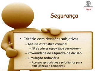 • Critério com decisões subjetivas
  – Analise estatística criminal
     • Nº de crimes e gravidade que ocorrem
  – Proximidade de esquadra de divisão
  – Circulação rodoviária
     • Acessos apropriados e prioritários para
       ambulâncias e bombeiros
 