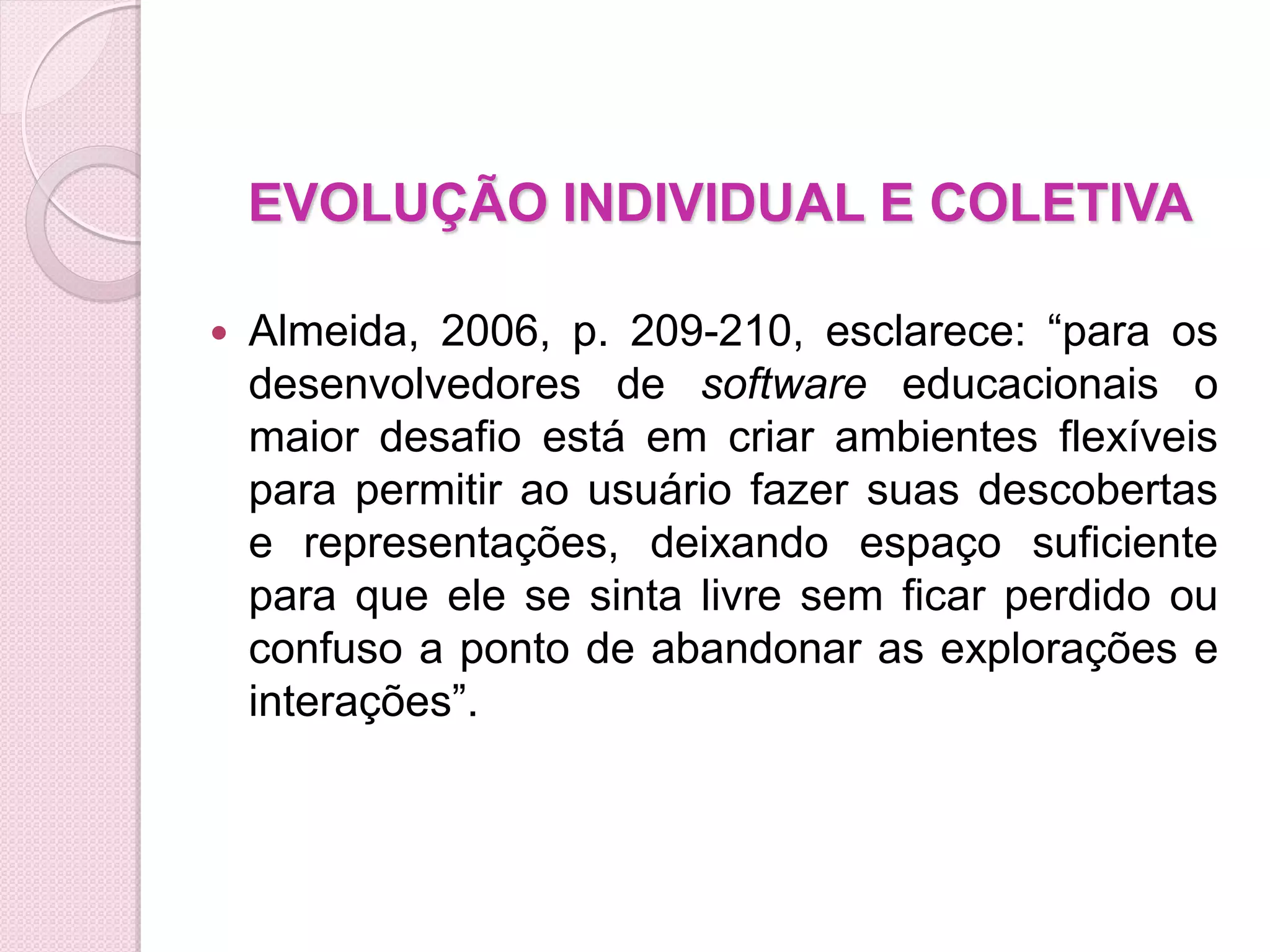 EVOLUÇÃO INDIVIDUAL E COLETIVA

   Almeida, 2006, p. 209-210, esclarece: “para os
    desenvolvedores de software educacionais o
    maior desafio está em criar ambientes flexíveis
    para permitir ao usuário fazer suas descobertas
    e representações, deixando espaço suficiente
    para que ele se sinta livre sem ficar perdido ou
    confuso a ponto de abandonar as explorações e
    interações”.
 