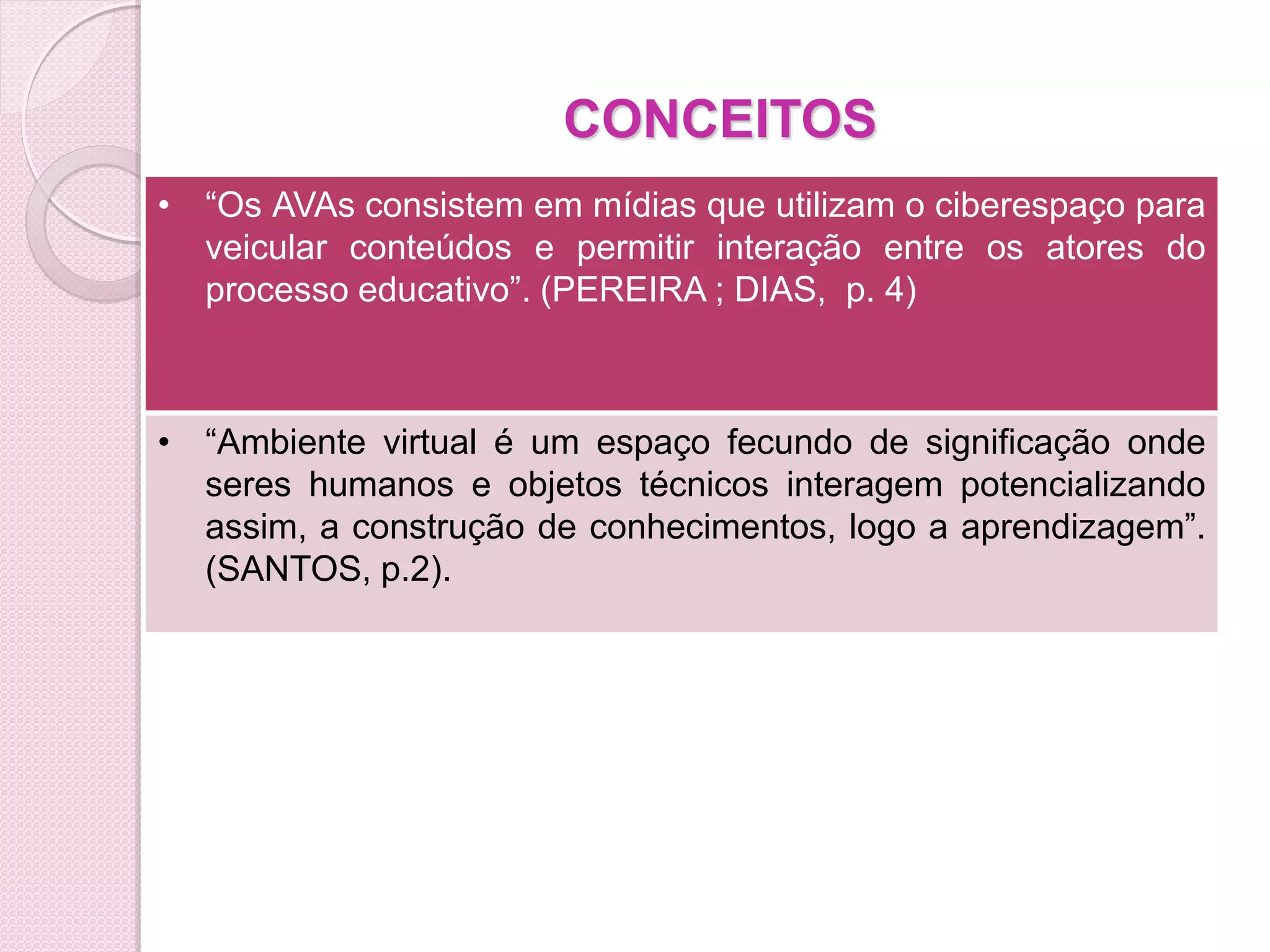 CONCEITOS
• “Os AVAs consistem em mídias que utilizam o ciberespaço para
  veicular conteúdos e permitir interação entre os atores do
  processo educativo”. (PEREIRA ; DIAS, p. 4)



• “Ambiente virtual é um espaço fecundo de significação onde
  seres humanos e objetos técnicos interagem potencializando
  assim, a construção de conhecimentos, logo a aprendizagem”.
  (SANTOS, p.2).
 