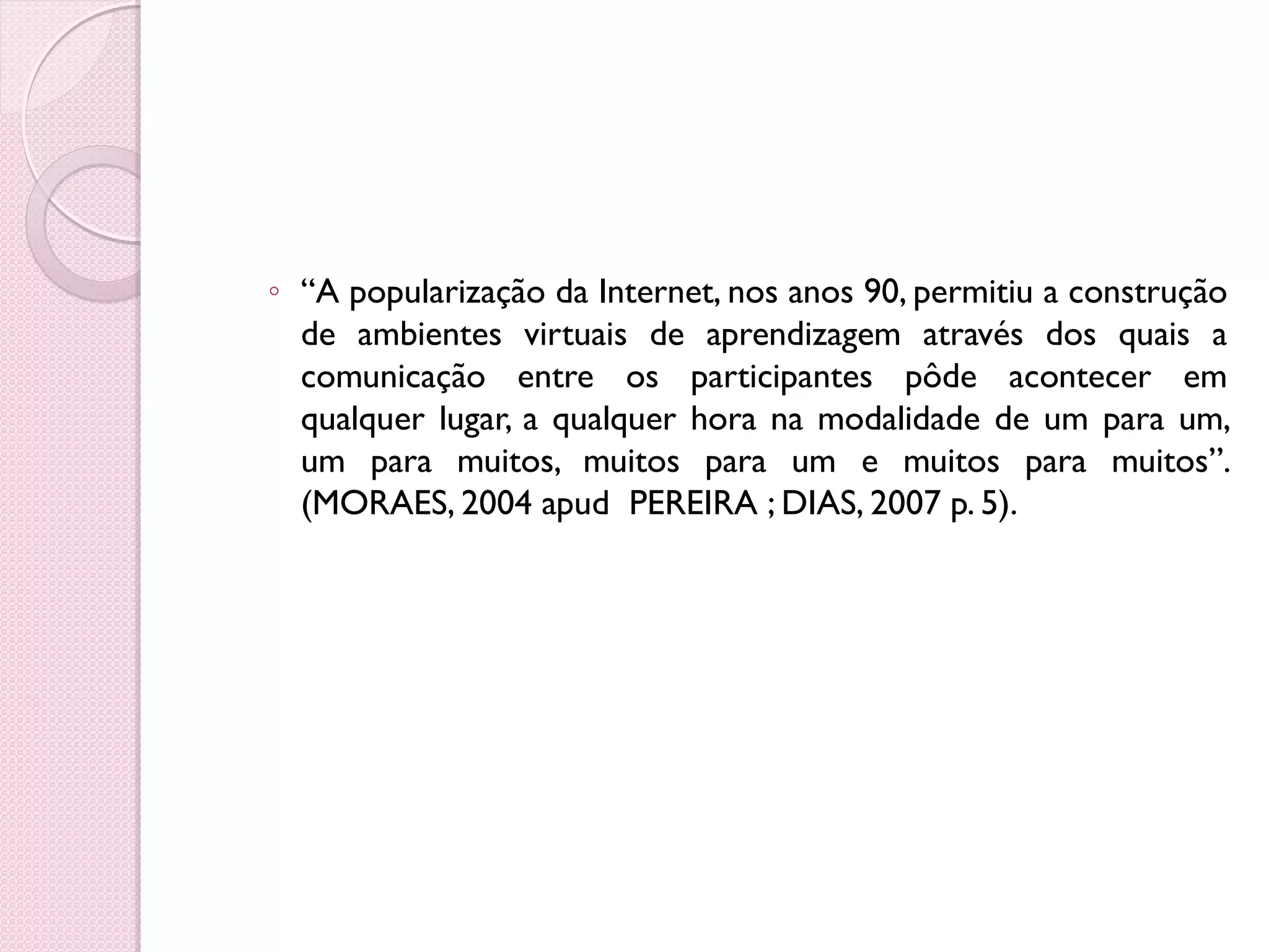 ◦ “A popularização da Internet, nos anos 90, permitiu a construção
  de ambientes virtuais de aprendizagem através dos quais a
  comunicação entre os participantes pôde acontecer em
  qualquer lugar, a qualquer hora na modalidade de um para um,
  um para muitos, muitos para um e muitos para muitos”.
  (MORAES, 2004 apud PEREIRA ; DIAS, 2007 p. 5).
 