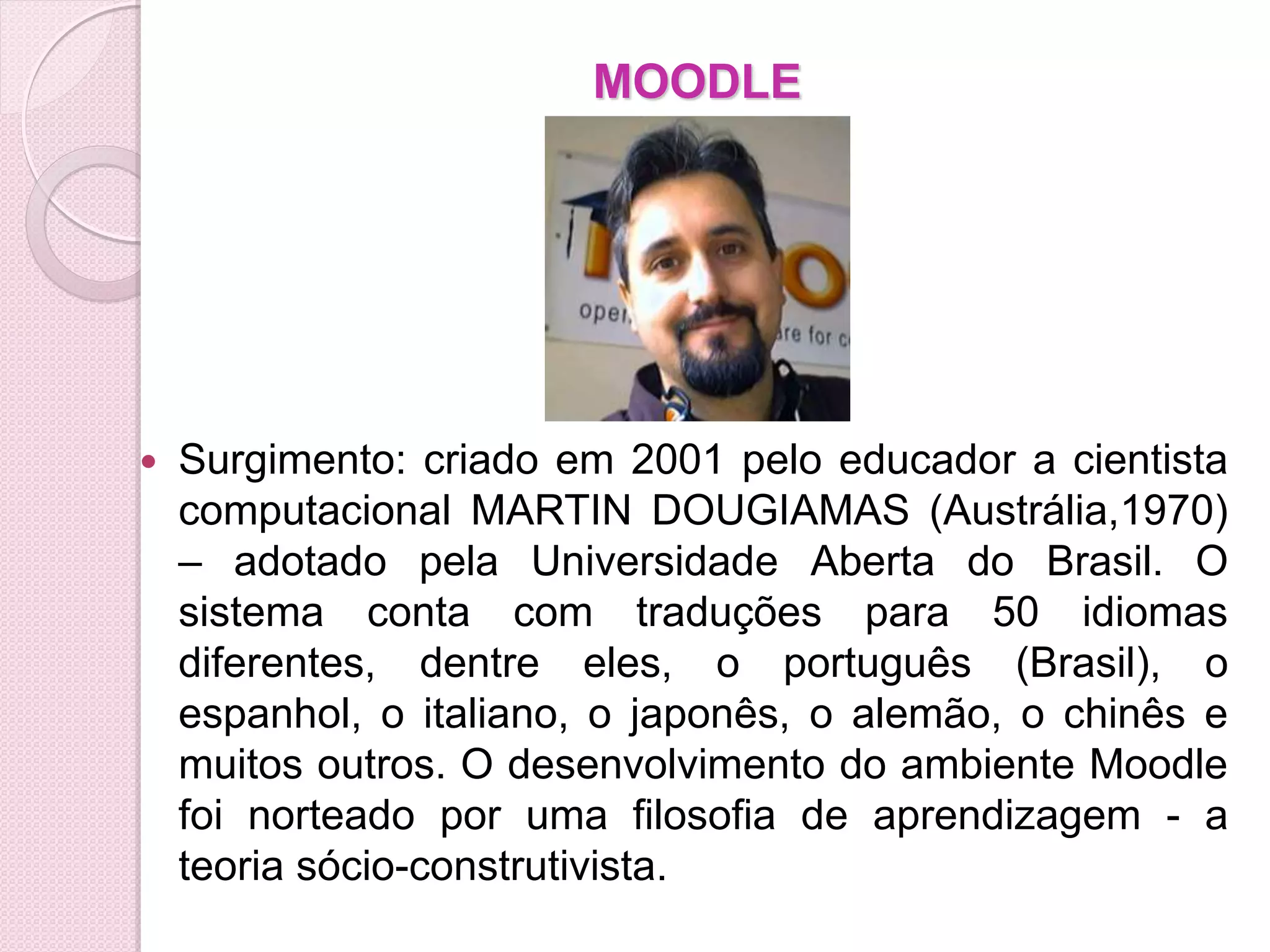 MOODLE




   Surgimento: criado em 2001 pelo educador a cientista
    computacional MARTIN DOUGIAMAS (Austrália,1970)
    – adotado pela Universidade Aberta do Brasil. O
    sistema conta com traduções para 50 idiomas
    diferentes, dentre eles, o português (Brasil), o
    espanhol, o italiano, o japonês, o alemão, o chinês e
    muitos outros. O desenvolvimento do ambiente Moodle
    foi norteado por uma filosofia de aprendizagem - a
    teoria sócio-construtivista.
 