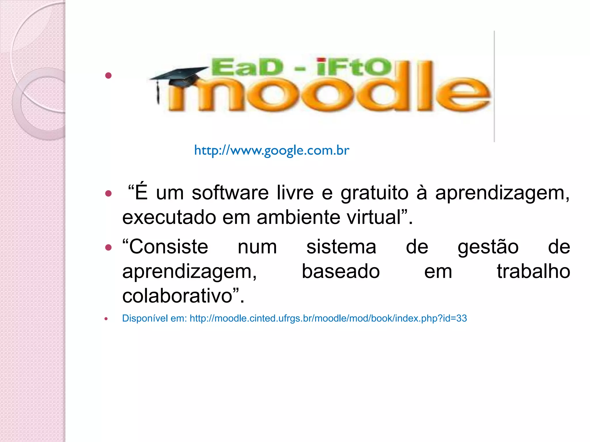 



                   http://www.google.com.br


  “É um software livre e gratuito à aprendizagem,
  executado em ambiente virtual”.
 “Consiste    num sistema de gestão de
  aprendizagem,       baseado       em     trabalho
  colaborativo”.
   Disponível em: http://moodle.cinted.ufrgs.br/moodle/mod/book/index.php?id=33
 