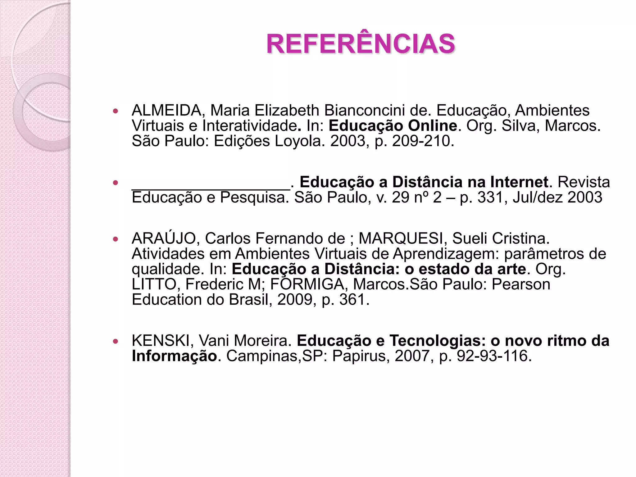 REFERÊNCIAS

   ALMEIDA, Maria Elizabeth Bianconcini de. Educação, Ambientes
    Virtuais e Interatividade. In: Educação Online. Org. Silva, Marcos.
    São Paulo: Edições Loyola. 2003, p. 209-210.

   __________________. Educação a Distância na Internet. Revista
    Educação e Pesquisa. São Paulo, v. 29 nº 2 – p. 331, Jul/dez 2003

   ARAÚJO, Carlos Fernando de ; MARQUESI, Sueli Cristina.
    Atividades em Ambientes Virtuais de Aprendizagem: parâmetros de
    qualidade. In: Educação a Distância: o estado da arte. Org.
    LITTO, Frederic M; FORMIGA, Marcos.São Paulo: Pearson
    Education do Brasil, 2009, p. 361.

   KENSKI, Vani Moreira. Educação e Tecnologias: o novo ritmo da
    Informação. Campinas,SP: Papirus, 2007, p. 92-93-116.
 
